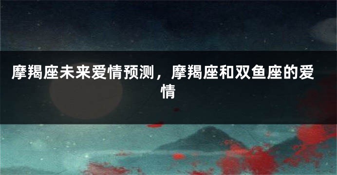 摩羯座未来爱情预测，摩羯座和双鱼座的爱情