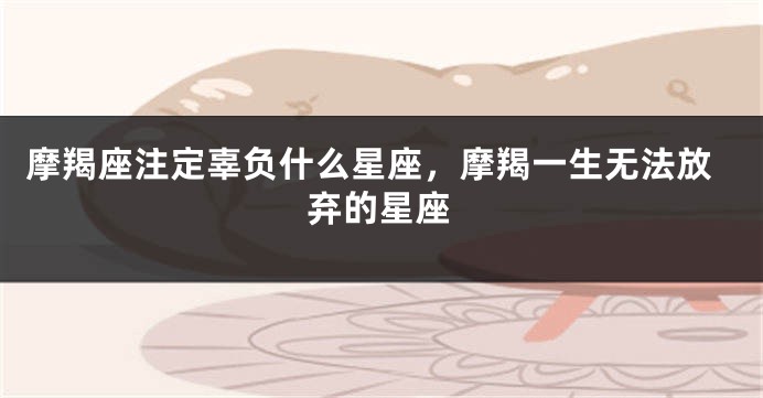 摩羯座注定辜负什么星座，摩羯一生无法放弃的星座