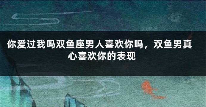你爱过我吗双鱼座男人喜欢你吗,双鱼男真心喜欢你的表现