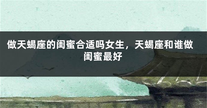 做天蝎座的闺蜜合适吗女生，天蝎座和谁做闺蜜最好