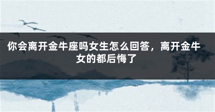 你会离开金牛座吗女生怎么回答，离开金牛女的都后悔了