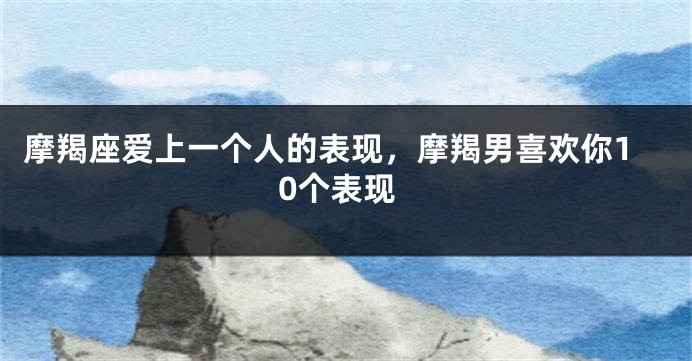 摩羯座爱上一个人的表现，摩羯男喜欢你10个表现