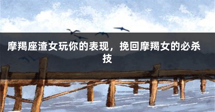 摩羯座渣女玩你的表现，挽回摩羯女的必杀技