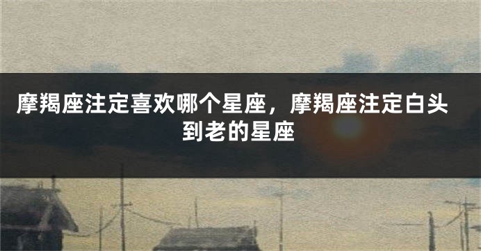 摩羯座注定喜欢哪个星座，摩羯座注定白头到老的星座