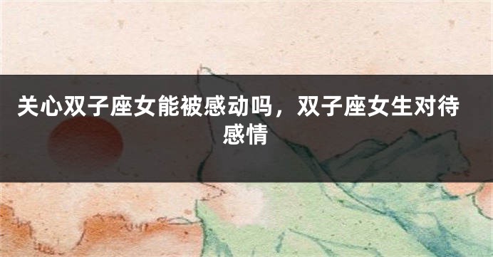 关心双子座女能被感动吗，双子座女生对待感情