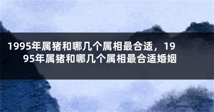 1995年属猪和哪几个属相最合适，1995年属猪和哪几个属相最合适婚姻