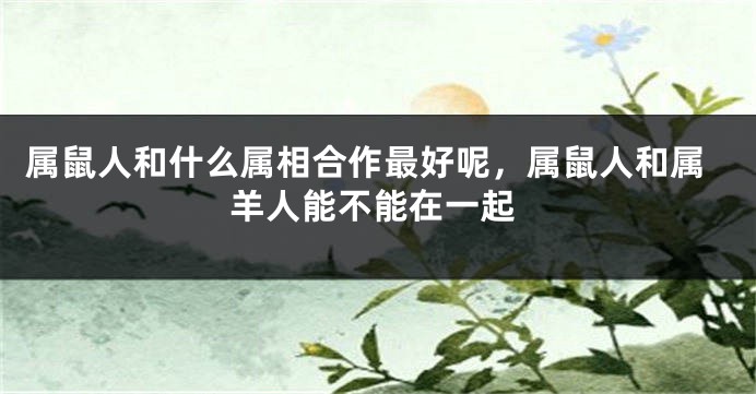 属鼠人和什么属相合作最好呢，属鼠人和属羊人能不能在一起