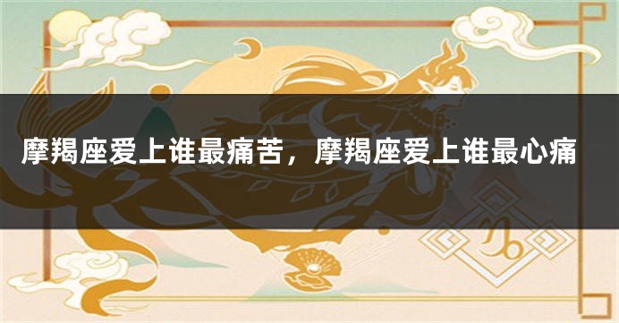 摩羯座爱上谁最痛苦，摩羯座爱上谁最心痛