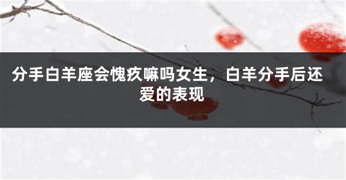 分手白羊座会愧疚嘛吗女生，白羊分手后还爱的表现