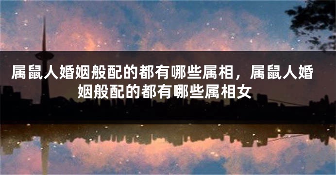 属鼠人婚姻般配的都有哪些属相，属鼠人婚姻般配的都有哪些属相女