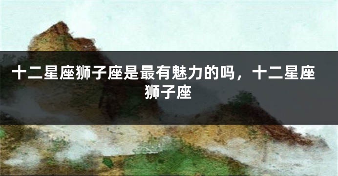 十二星座狮子座是最有魅力的吗，十二星座狮子座