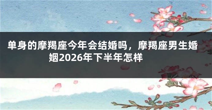单身的摩羯座今年会结婚吗，摩羯座男生婚姻2026年下半年怎样