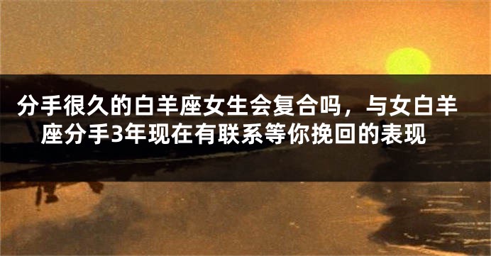 分手很久的白羊座女生会复合吗，与女白羊座分手3年现在有联系等你挽回的表现