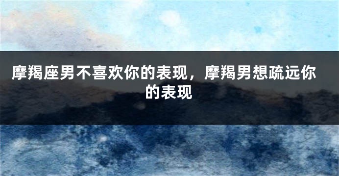 摩羯座男不喜欢你的表现，摩羯男想疏远你的表现