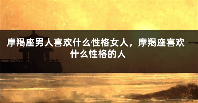 摩羯座男人喜欢什么性格女人，摩羯座喜欢什么性格的人