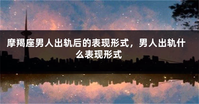 摩羯座男人出轨后的表现形式，男人出轨什么表现形式