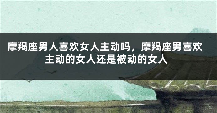 摩羯座男人喜欢女人主动吗，摩羯座男喜欢主动的女人还是被动的女人