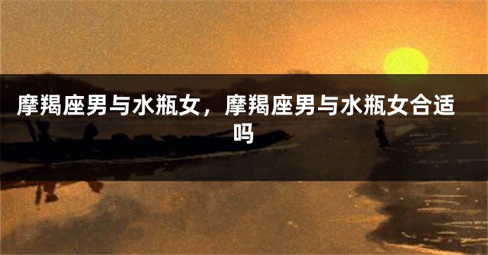 摩羯座男与水瓶女，摩羯座男与水瓶女合适吗