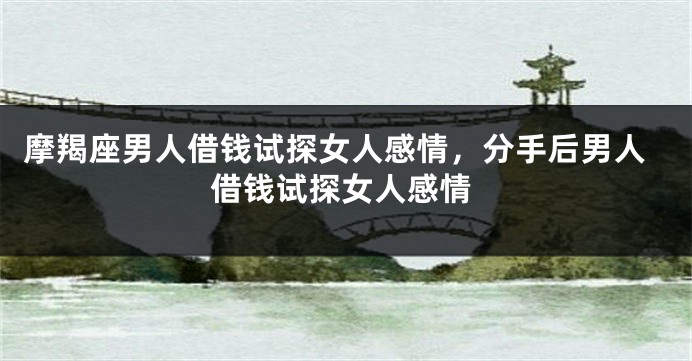 摩羯座男人借钱试探女人感情，分手后男人借钱试探女人感情