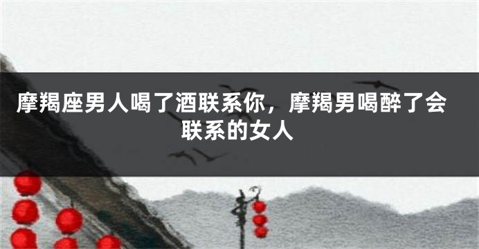 摩羯座男人喝了酒联系你，摩羯男喝醉了会联系的女人