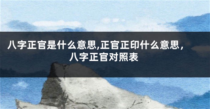 八字正官是什么意思,正官正印什么意思，八字正官对照表