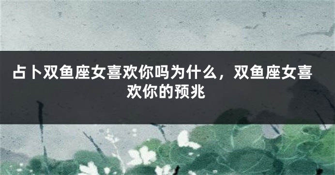 占卜双鱼座女喜欢你吗为什么，双鱼座女喜欢你的预兆
