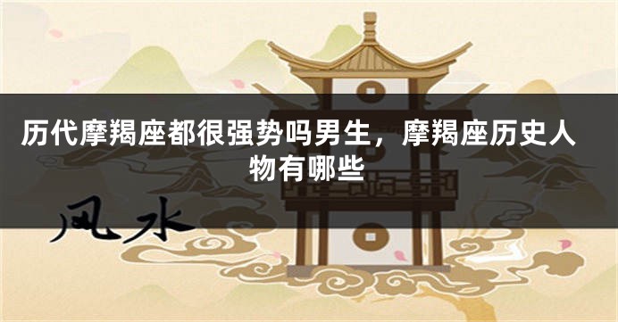 历代摩羯座都很强势吗男生，摩羯座历史人物有哪些