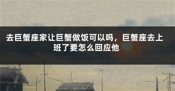 去巨蟹座家让巨蟹做饭可以吗，巨蟹座去上班了要怎么回应他