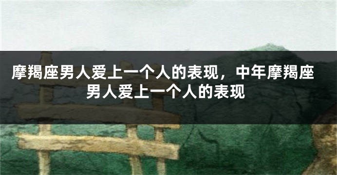 摩羯座男人爱上一个人的表现，中年摩羯座男人爱上一个人的表现