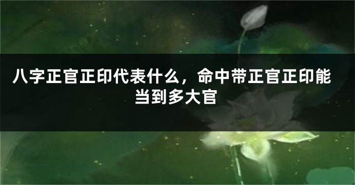 八字正官正印代表什么，命中带正官正印能当到多大官