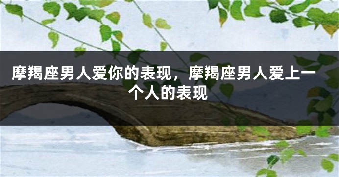 摩羯座男人爱你的表现，摩羯座男人爱上一个人的表现