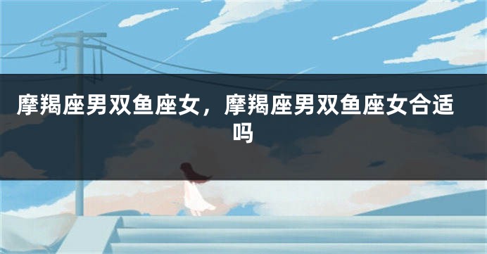 摩羯座男双鱼座女，摩羯座男双鱼座女合适吗