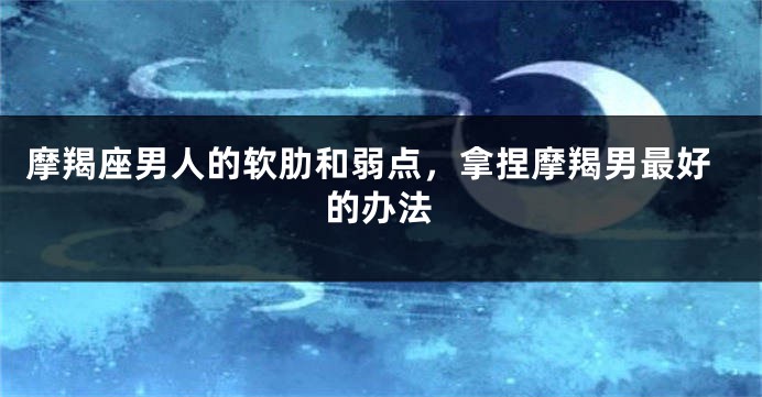 摩羯座男人的软肋和弱点，拿捏摩羯男最好的办法
