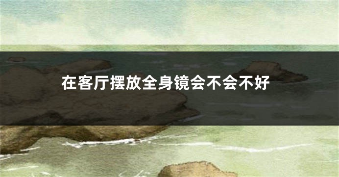在客厅摆放全身镜会不会不好