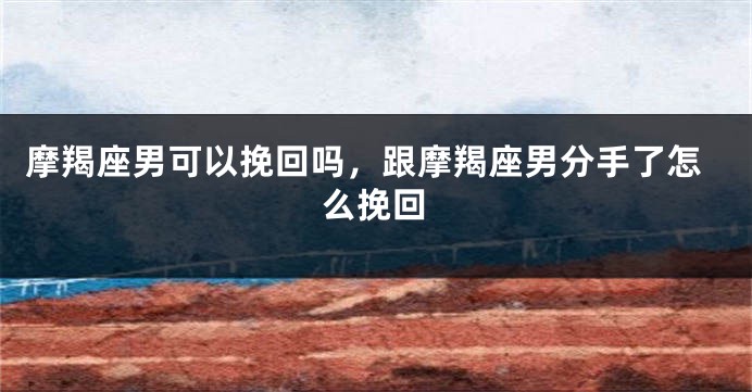 摩羯座男可以挽回吗，跟摩羯座男分手了怎么挽回