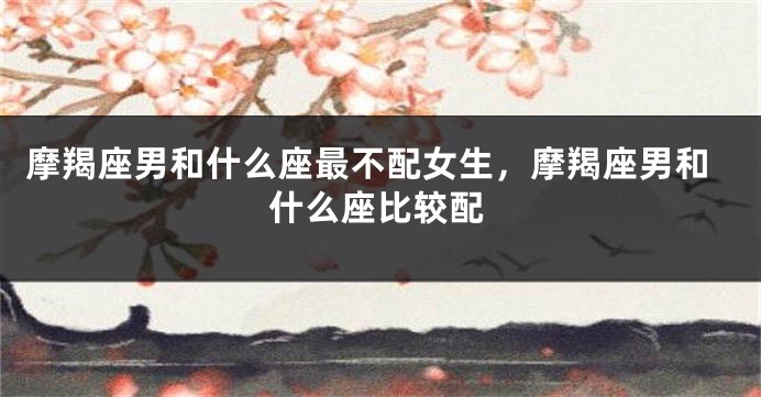 摩羯座男和什么座最不配女生，摩羯座男和什么座比较配