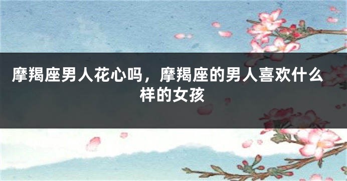 摩羯座男人花心吗，摩羯座的男人喜欢什么样的女孩