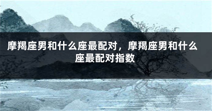 摩羯座男和什么座最配对，摩羯座男和什么座最配对指数