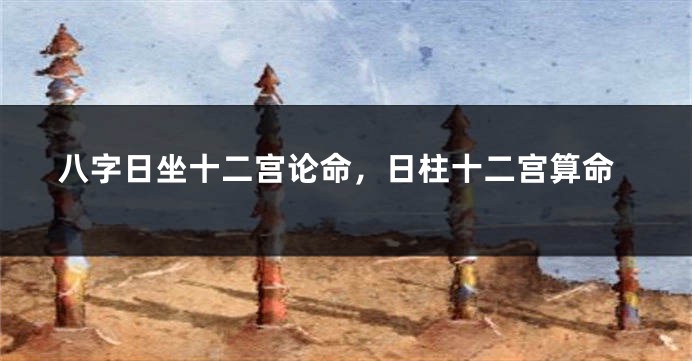 八字日坐十二宫论命，日柱十二宫算命