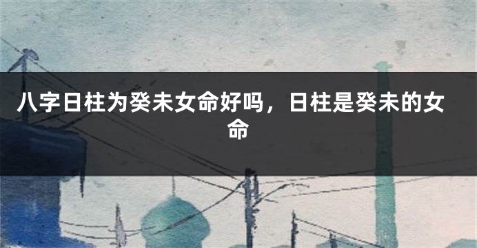 八字日柱为癸未女命好吗，日柱是癸未的女命
