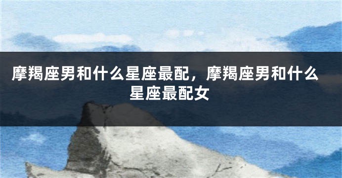 摩羯座男和什么星座最配，摩羯座男和什么星座最配女