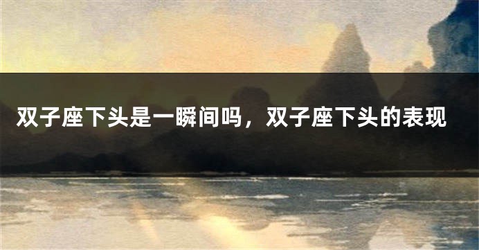 双子座下头是一瞬间吗，双子座下头的表现
