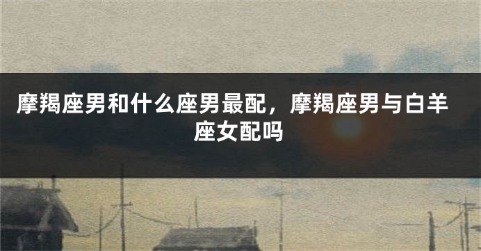 摩羯座男和什么座男最配，摩羯座男与白羊座女配吗