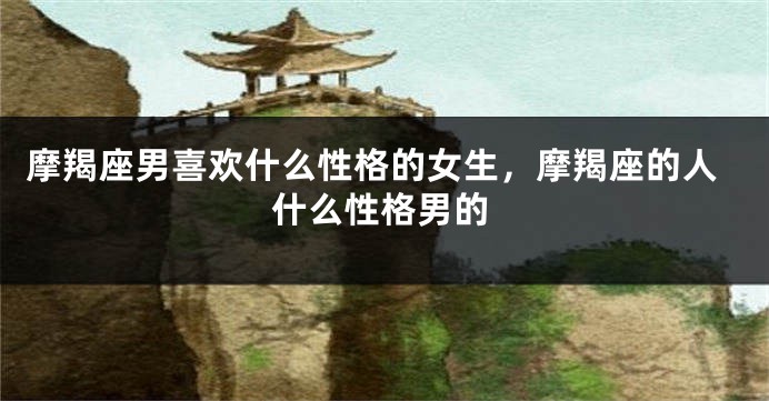 摩羯座男喜欢什么性格的女生，摩羯座的人什么性格男的