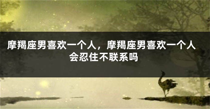 摩羯座男喜欢一个人，摩羯座男喜欢一个人会忍住不联系吗