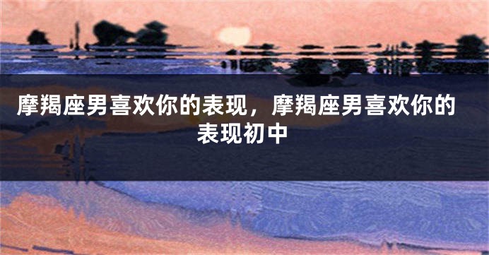 摩羯座男喜欢你的表现，摩羯座男喜欢你的表现初中