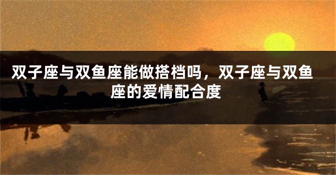 双子座与双鱼座能做搭档吗，双子座与双鱼座的爱情配合度