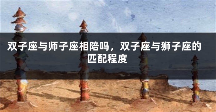 双子座与师子座相陪吗，双子座与狮子座的匹配程度