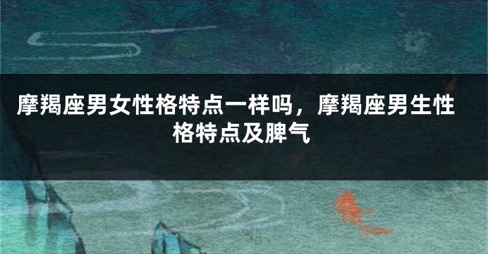 摩羯座男女性格特点一样吗，摩羯座男生性格特点及脾气