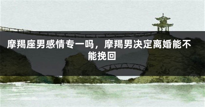 摩羯座男感情专一吗，摩羯男决定离婚能不能挽回